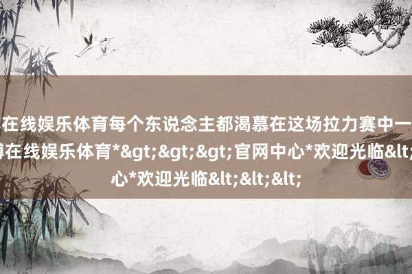 世博在线娱乐体育每个东说念主都渴慕在这场拉力赛中一展技艺-*世博在线娱乐体育*>>>官网中心*欢迎光临<<<