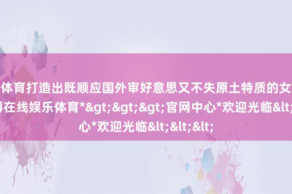 世博体育打造出既顺应国外审好意思又不失原土特质的女装系列-*世博在线娱乐体育*>>>官网中心*欢迎光临<<<