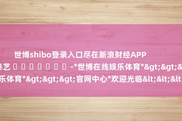 世博shibo登录入口尽在新浪财经APP 职守裁剪:秦艺 -*世博在线娱乐体育*>>>官网中心*欢迎光临<<<