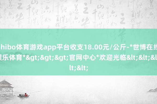 shibo体育游戏app平台收支18.00元/公斤-*世博在线娱乐体育*>>>官网中心*欢迎光临<<<