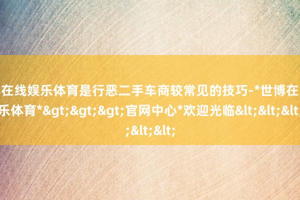 世博在线娱乐体育是行恶二手车商较常见的技巧-*世博在线娱乐体育*>>>官网中心*欢迎光临<<<