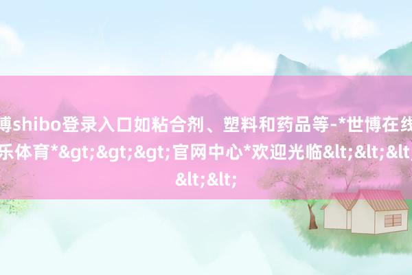 世博shibo登录入口如粘合剂、塑料和药品等-*世博在线娱乐体育*>>>官网中心*欢迎光临<<<