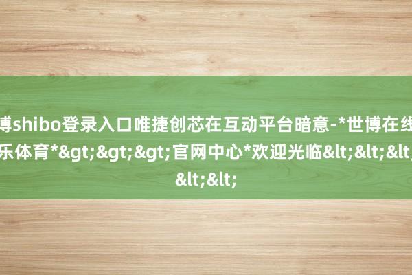 世博shibo登录入口唯捷创芯在互动平台暗意-*世博在线娱乐体育*>>>官网中心*欢迎光临<<<