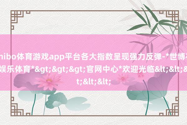 shibo体育游戏app平台各大指数呈现强力反弹-*世博在线娱乐体育*>>>官网中心*欢迎光临<<<