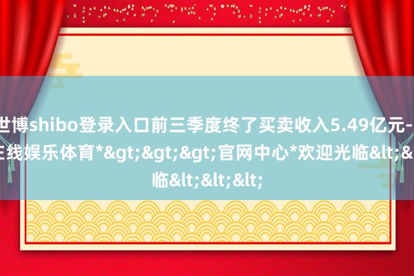 世博shibo登录入口前三季度终了买卖收入5.49亿元-*世博在线娱乐体育*>>>官网中心*欢迎光临<<<