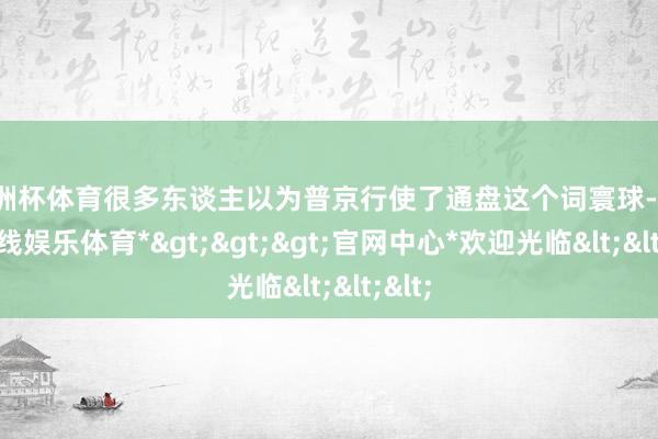 欧洲杯体育很多东谈主以为普京行使了通盘这个词寰球-*世博在线娱乐体育*>>>官网中心*欢迎光临<<<