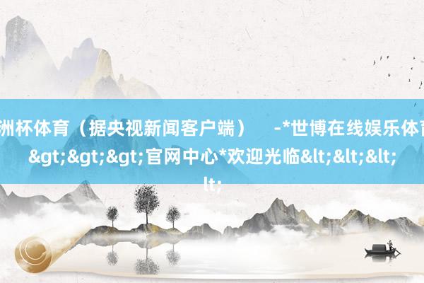 欧洲杯体育（据央视新闻客户端）    -*世博在线娱乐体育*>>>官网中心*欢迎光临<<<