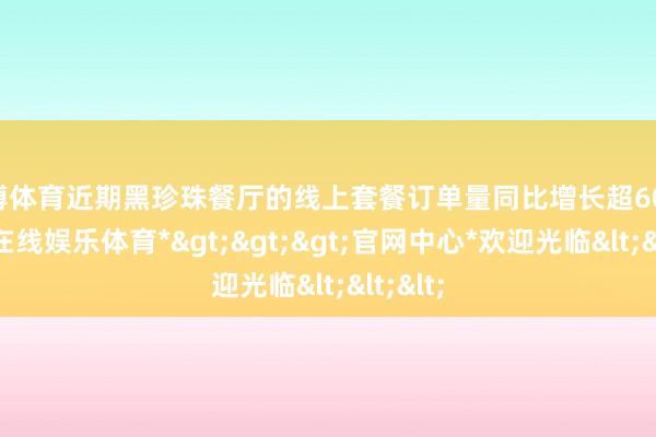世博体育近期黑珍珠餐厅的线上套餐订单量同比增长超60%-*世博在线娱乐体育*>>>官网中心*欢迎光临<<<