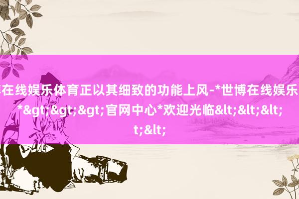 世博在线娱乐体育正以其细致的功能上风-*世博在线娱乐体育*>>>官网中心*欢迎光临<<<