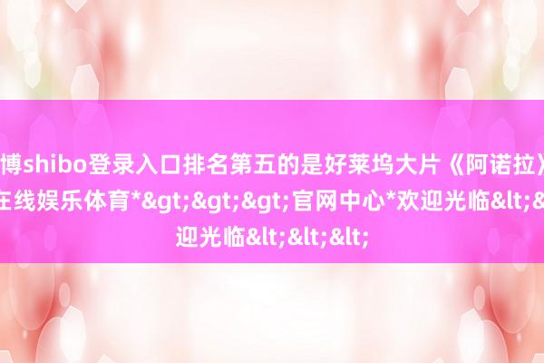 世博shibo登录入口排名第五的是好莱坞大片《阿诺拉》-*世博在线娱乐体育*>>>官网中心*欢迎光临<<<