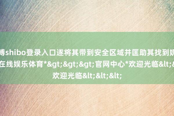 世博shibo登录入口遂将其带到安全区域并匡助其找到奶奶-*世博在线娱乐体育*>>>官网中心*欢迎光临<<<