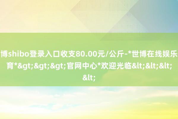 世博shibo登录入口收支80.00元/公斤-*世博在线娱乐体育*>>>官网中心*欢迎光临<<<