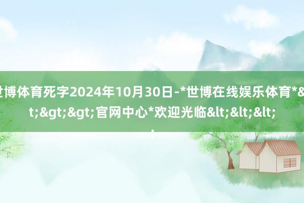 世博体育死字2024年10月30日-*世博在线娱乐体育*>>>官网中心*欢迎光临<<<