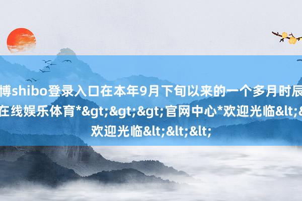 世博shibo登录入口在本年9月下旬以来的一个多月时辰里-*世博在线娱乐体育*>>>官网中心*欢迎光临<<<