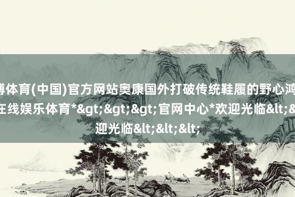 世博体育(中国)官方网站奥康国外打破传统鞋履的野心鸿沟-*世博在线娱乐体育*>>>官网中心*欢迎光临<<<