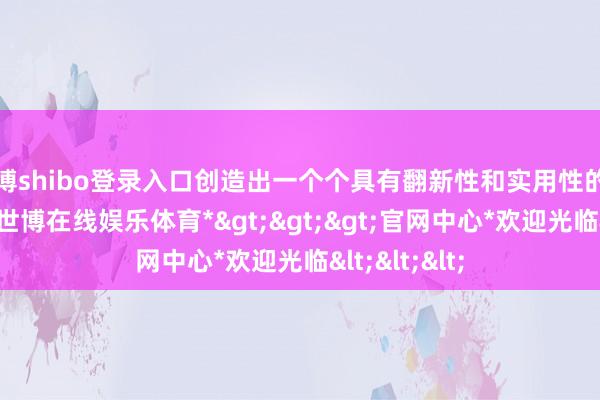 世博shibo登录入口创造出一个个具有翻新性和实用性的产物或做事-*世博在线娱乐体育*>>>官网中心*欢迎光临<<<