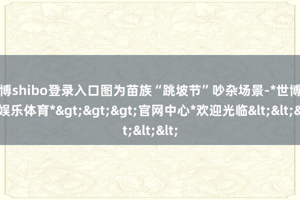 世博shibo登录入口图为苗族“跳坡节”吵杂场景-*世博在线娱乐体育*>>>官网中心*欢迎光临<<<