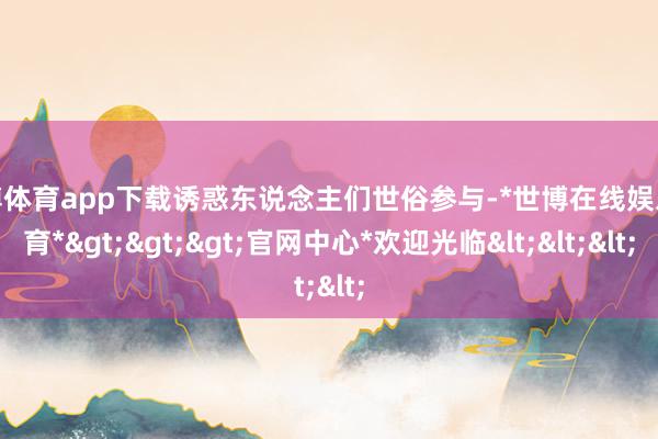 世博体育app下载诱惑东说念主们世俗参与-*世博在线娱乐体育*>>>官网中心*欢迎光临<<<