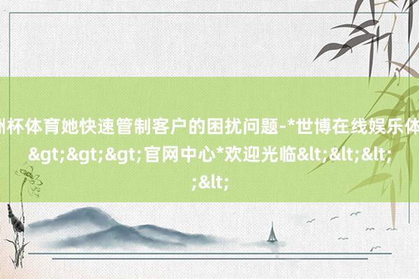 欧洲杯体育她快速管制客户的困扰问题-*世博在线娱乐体育*>>>官网中心*欢迎光临<<<