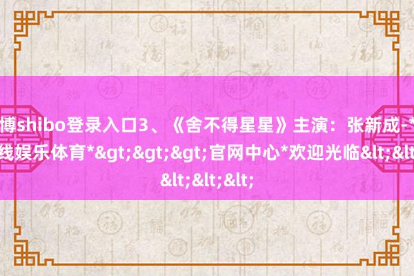 世博shibo登录入口3、《舍不得星星》主演：张新成-*世博在线娱乐体育*>>>官网中心*欢迎光临<<<