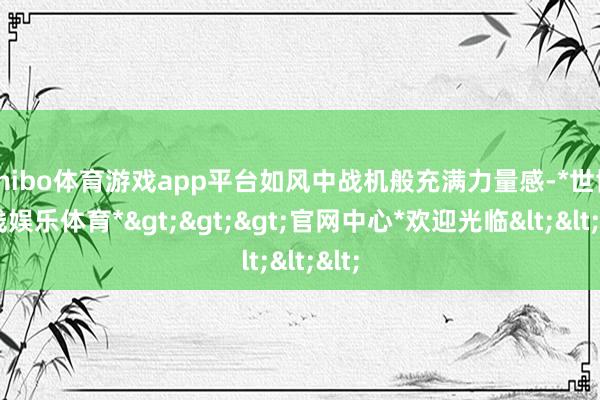 shibo体育游戏app平台如风中战机般充满力量感-*世博在线娱乐体育*>>>官网中心*欢迎光临<<<