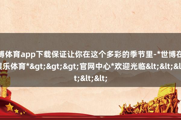 世博体育app下载保证让你在这个多彩的季节里-*世博在线娱乐体育*>>>官网中心*欢迎光临<<<