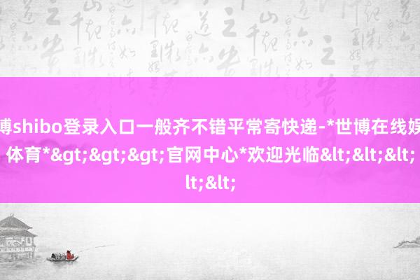 世博shibo登录入口一般齐不错平常寄快递-*世博在线娱乐体育*>>>官网中心*欢迎光临<<<