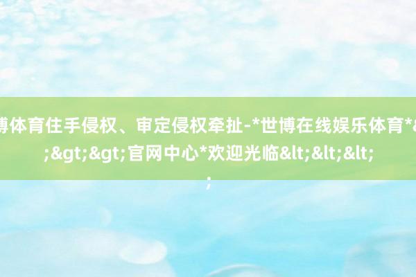 世博体育住手侵权、审定侵权牵扯-*世博在线娱乐体育*>>>官网中心*欢迎光临<<<