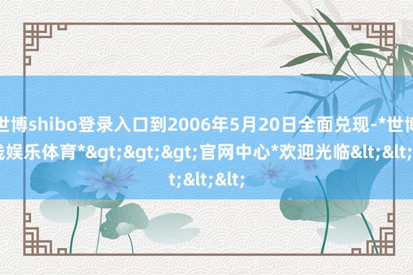 世博shibo登录入口到2006年5月20日全面兑现-*世博在线娱乐体育*>>>官网中心*欢迎光临<<<