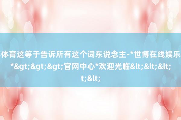 世博体育这等于告诉所有这个词东说念主-*世博在线娱乐体育*>>>官网中心*欢迎光临<<<