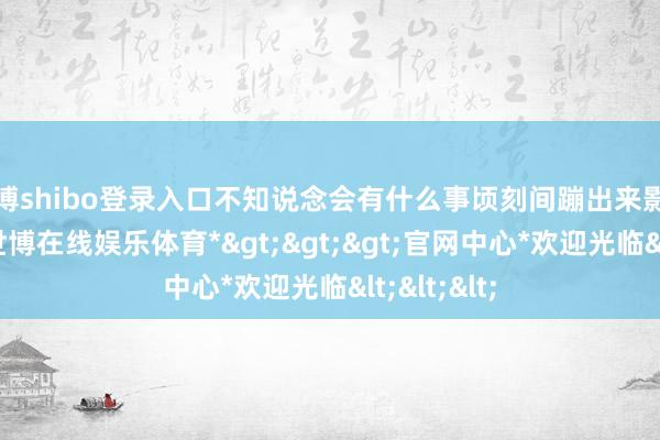 世博shibo登录入口不知说念会有什么事顷刻间蹦出来影响了行程-*世博在线娱乐体育*>>>官网中心*欢迎光临<<<
