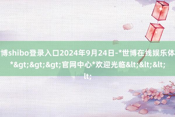 世博shibo登录入口2024年9月24日-*世博在线娱乐体育*>>>官网中心*欢迎光临<<<