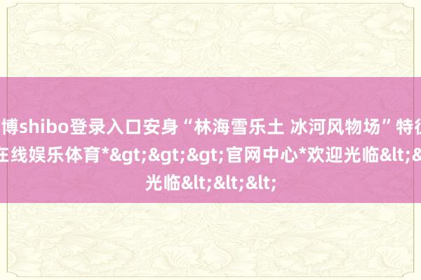 世博shibo登录入口安身“林海雪乐土 冰河风物场”特征-*世博在线娱乐体育*>>>官网中心*欢迎光临<<<