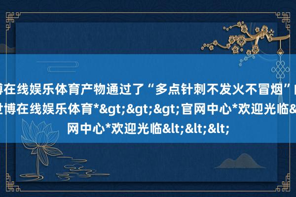 世博在线娱乐体育产物通过了“多点针刺不发火不冒烟”的严格测试-*世博在线娱乐体育*>>>官网中心*欢迎光临<<<