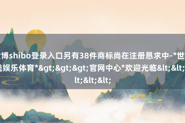 世博shibo登录入口另有38件商标尚在注册恳求中-*世博在线娱乐体育*>>>官网中心*欢迎光临<<<
