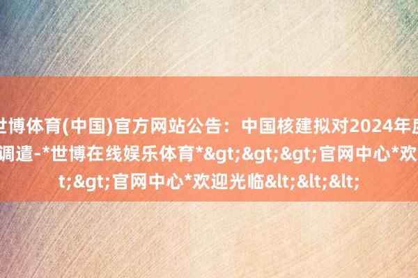 世博体育(中国)官方网站公告：中国核建拟对2024年度担保筹备进行中期调遣-*世博在线娱乐体育*>>>官网中心*欢迎光临<<<