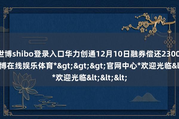 世博shibo登录入口华力创通12月10日融券偿还2300.00股-*世博在线娱乐体育*>>>官网中心*欢迎光临<<<