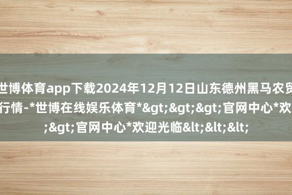 世博体育app下载2024年12月12日山东德州黑马农贸水产批发市集价钱行情-*世博在线娱乐体育*>>>官网中心*欢迎光临<<<