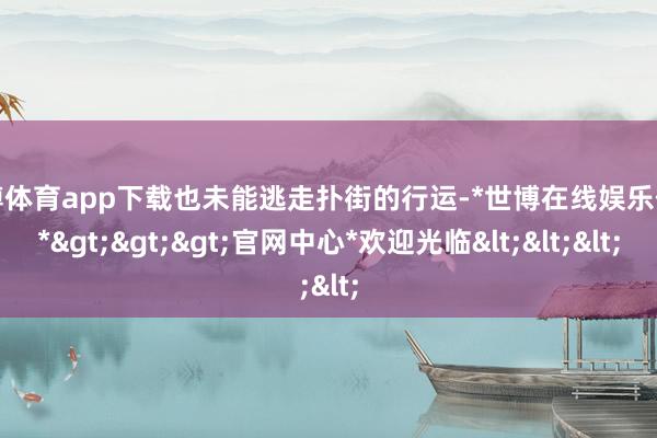 世博体育app下载也未能逃走扑街的行运-*世博在线娱乐体育*>>>官网中心*欢迎光临<<<