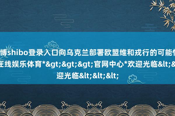 世博shibo登录入口向乌克兰部署欧盟维和戎行的可能性-*世博在线娱乐体育*>>>官网中心*欢迎光临<<<