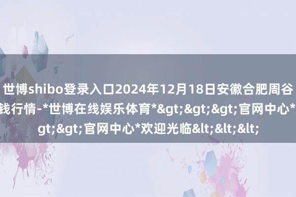 世博shibo登录入口2024年12月18日安徽合肥周谷堆农居品批发市集价钱行情-*世博在线娱乐体育*>>>官网中心*欢迎光临<<<