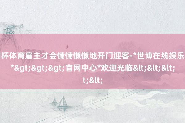 欧洲杯体育雇主才会慵慵懒懒地开门迎客-*世博在线娱乐体育*>>>官网中心*欢迎光临<<<