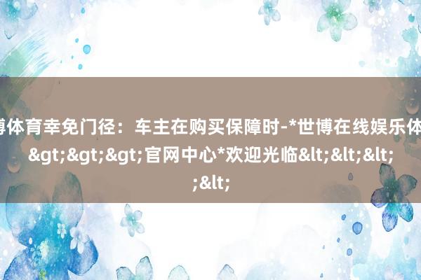 世博体育幸免门径：车主在购买保障时-*世博在线娱乐体育*>>>官网中心*欢迎光临<<<
