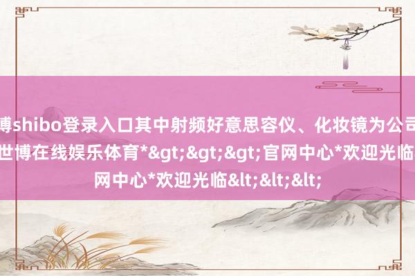 世博shibo登录入口其中射频好意思容仪、化妆镜为公司的拳头居品-*世博在线娱乐体育*>>>官网中心*欢迎光临<<<