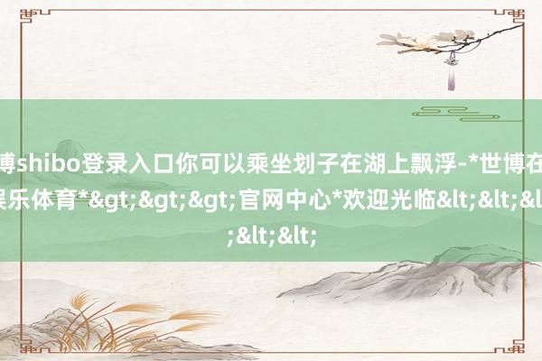 世博shibo登录入口你可以乘坐划子在湖上飘浮-*世博在线娱乐体育*>>>官网中心*欢迎光临<<<
