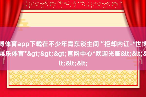 世博体育app下载在不少年青东谈主间“拒却内讧-*世博在线娱乐体育*>>>官网中心*欢迎光临<<<