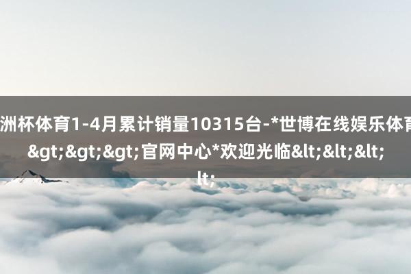 欧洲杯体育1-4月累计销量10315台-*世博在线娱乐体育*>>>官网中心*欢迎光临<<<