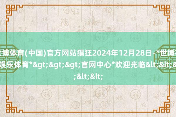 世博体育(中国)官方网站猖狂2024年12月28日-*世博在线娱乐体育*>>>官网中心*欢迎光临<<<