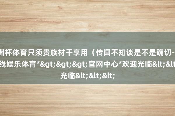 欧洲杯体育只须贵族材干享用（传闻不知谈是不是确切-*世博在线娱乐体育*>>>官网中心*欢迎光临<<<
