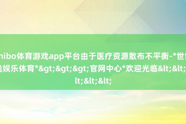 shibo体育游戏app平台由于医疗资源散布不平衡-*世博在线娱乐体育*>>>官网中心*欢迎光临<<<